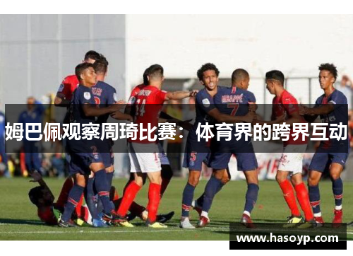 姆巴佩观察周琦比赛：体育界的跨界互动
